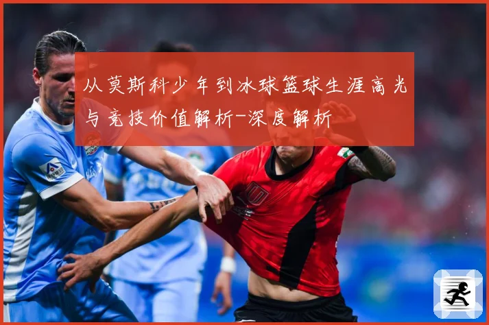 从莫斯科少年到冰球篮球生涯高光与竞技价值解析-深度解析