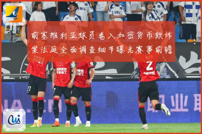 前塞维利亚球员卷入加密货币欺诈案法庭全面调查细节曝光赛事前瞻-深度解析