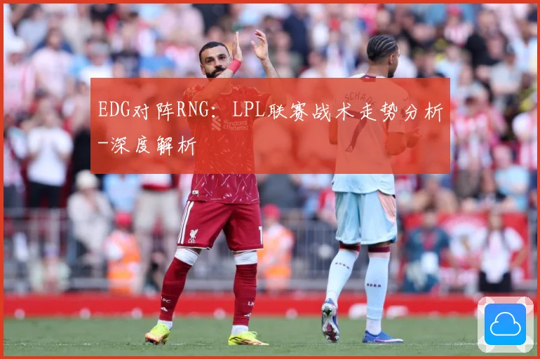 EDG对阵RNG：LPL联赛战术走势分析-深度解析