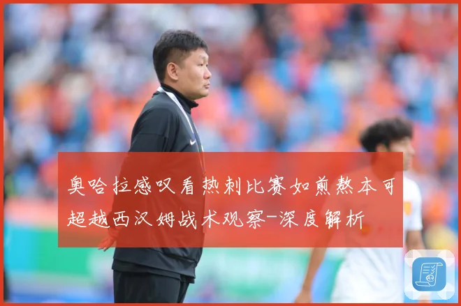 奥哈拉感叹看热刺比赛如煎熬本可超越西汉姆战术观察-深度解析