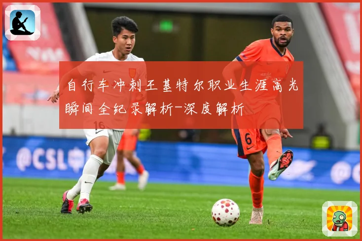 自行车冲刺王基特尔职业生涯高光瞬间全纪录解析-深度解析