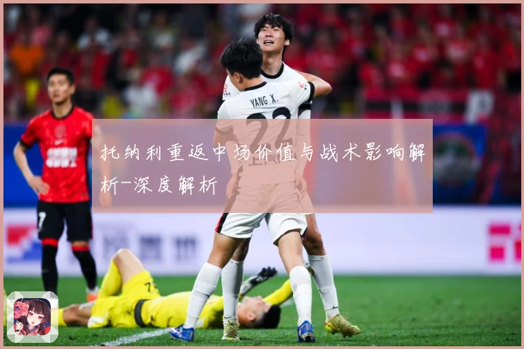 托纳利重返中场价值与战术影响解析-深度解析