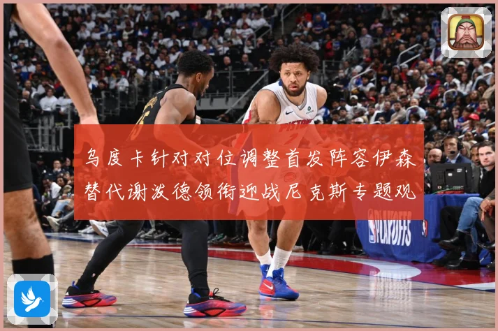 乌度卡针对对位调整首发阵容伊森替代谢泼德领衔迎战尼克斯专题观察-深度解析