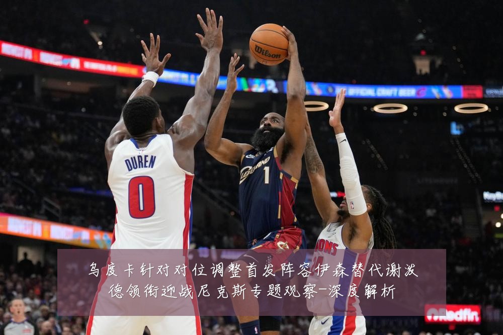 乌度卡针对对位调整首发阵容伊森替代谢泼德领衔迎战尼克斯专题观察-深度解析