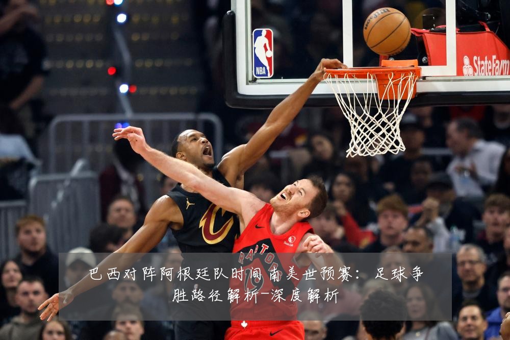 巴西对阵阿根廷队时间南美世预赛:足球争胜路径解析-深度解析